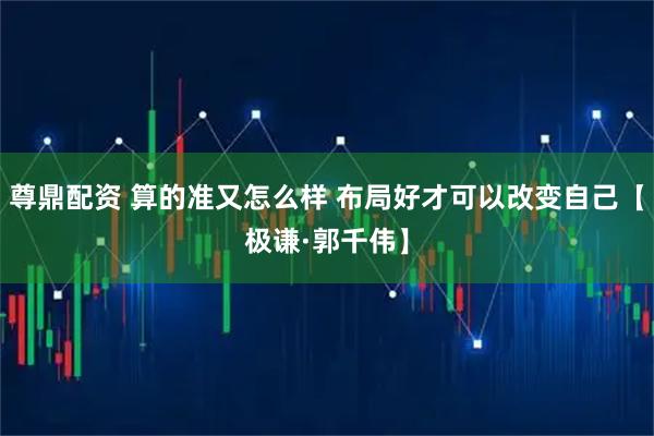 尊鼎配资 算的准又怎么样 布局好才可以改变自己【极谦·郭千伟】