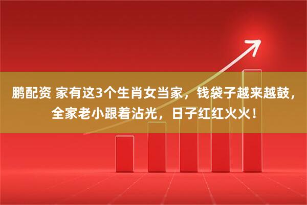 鹏配资 家有这3个生肖女当家，钱袋子越来越鼓，全家老小跟着沾光，日子红红火火！