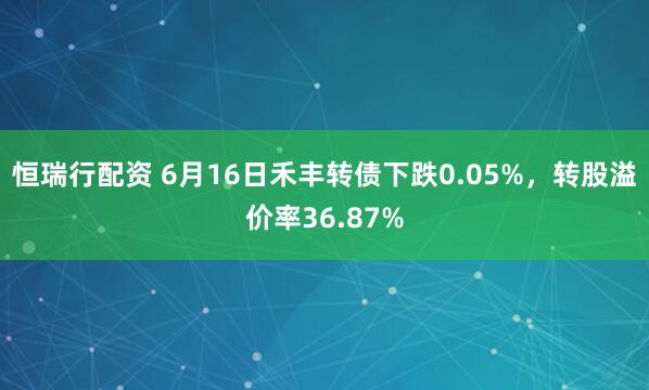 恒瑞行配资 6月16日禾丰转债下跌0.05%，转股溢价率36.87%