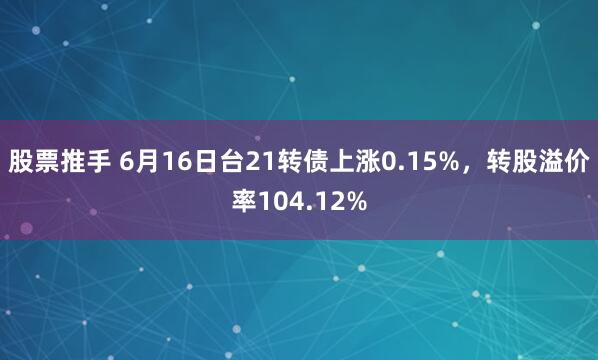 股票推手 6月16日台21转债上涨0.15%，转股溢价率104.12%