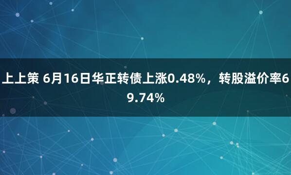上上策 6月16日华正转债上涨0.48%，转股溢价率69.74%