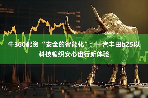 牛360配资 “安全的智能化”：一汽丰田bZ5以科技编织安心出行新体验