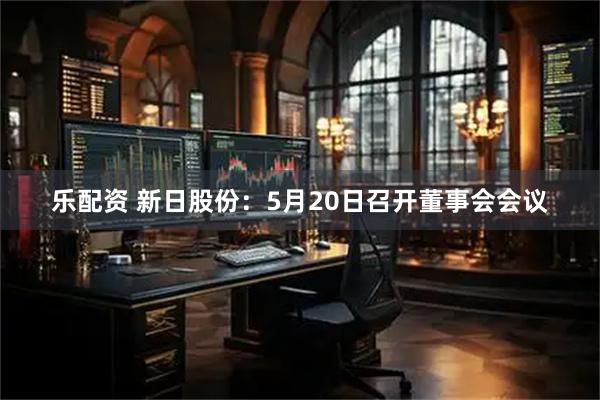 乐配资 新日股份：5月20日召开董事会会议