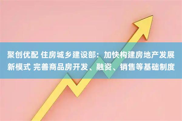 聚创优配 住房城乡建设部：加快构建房地产发展新模式 完善商品房开发、融资、销售等基础制度