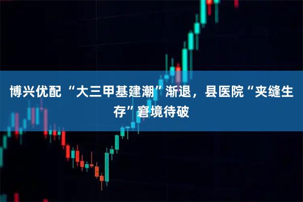 博兴优配 “大三甲基建潮”渐退，县医院“夹缝生存”窘境待破