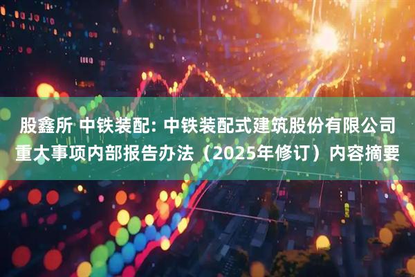 股鑫所 中铁装配: 中铁装配式建筑股份有限公司重大事项内部报告办法（2025年修订）内容摘要