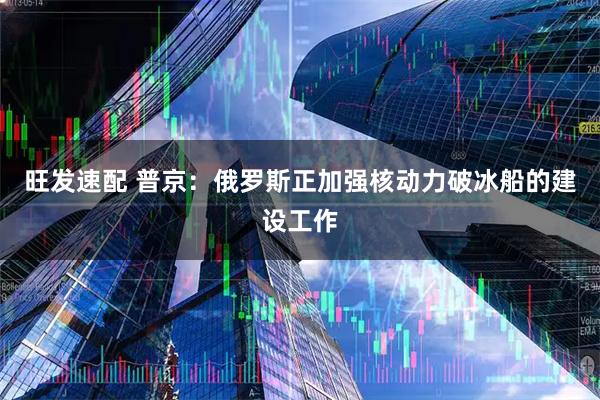 旺发速配 普京：俄罗斯正加强核动力破冰船的建设工作