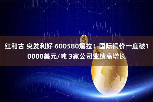 红和古 突发利好 600580爆拉！国际铜价一度破10000美元/吨 3家公司业绩高增长