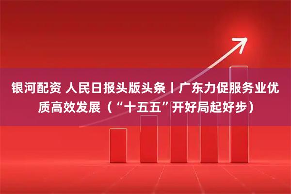 银河配资 人民日报头版头条丨广东力促服务业优质高效发展（“十五五”开好局起好步）