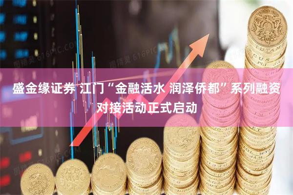 盛金缘证券 江门“金融活水 润泽侨都”系列融资对接活动正式启动