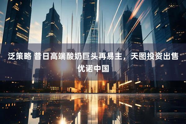 泛策略 昔日高端酸奶巨头再易主，天图投资出售优诺中国