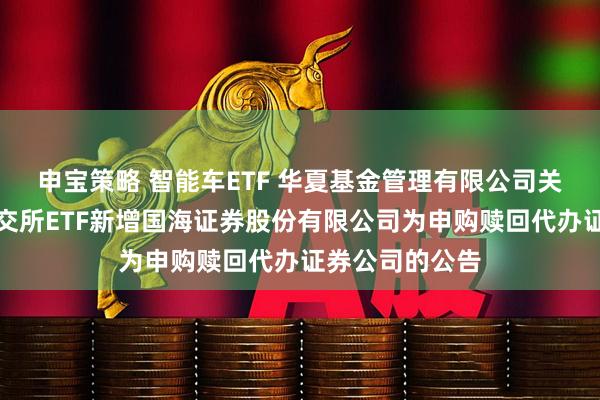 申宝策略 智能车ETF 华夏基金管理有限公司关于旗下部分深交所ETF新增国海证券股份有限公司为申购赎回代办证券公司的公告