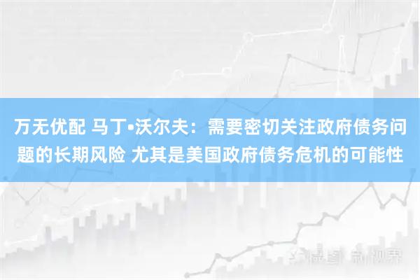 万无优配 马丁•沃尔夫：需要密切关注政府债务问题的长期风险 尤其是美国政府债务危机的可能性