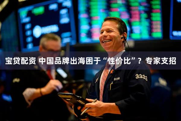 宝贷配资 中国品牌出海困于“性价比”？专家支招